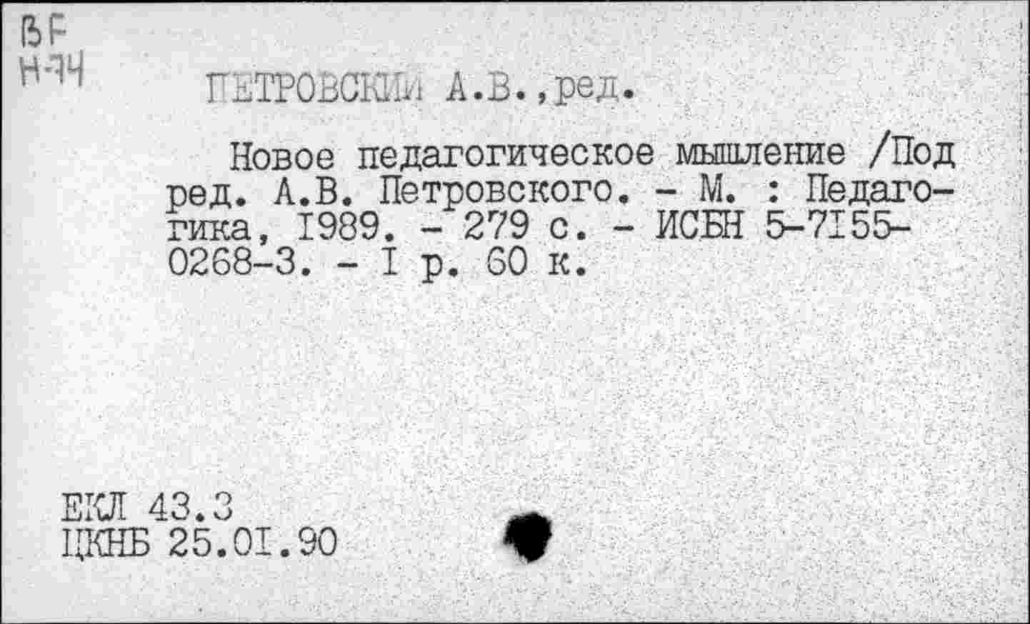 ﻿Н-1Н
ПЕТРОВСКИЙ А.В.,ред.
Новое педагогическое мышление /Под ред. А.В. Петровского. - М. : Педагогика, 1989. - 279 с. - ИСБН 5-7155-0208-3. - I р. 60 к.
1ЩНБ 25.01.90